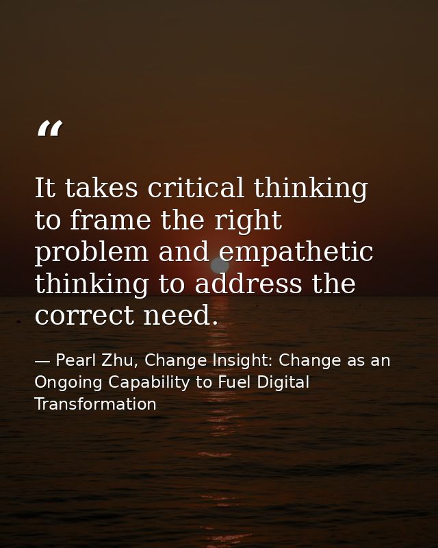 It takes critical thinking to frame the right problem and empathetic thinking to address the correct need. — Pearl Zhu, Change Insight: Change as an Ongoing Capability to Fuel Digital Transformation