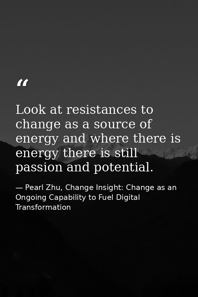 Look at resistances to change as a source of energy and where there is energy there is still passion and potential. — Pearl Zhu, Change Insight: Change as an Ongoing Capability to Fuel Digital Transformation