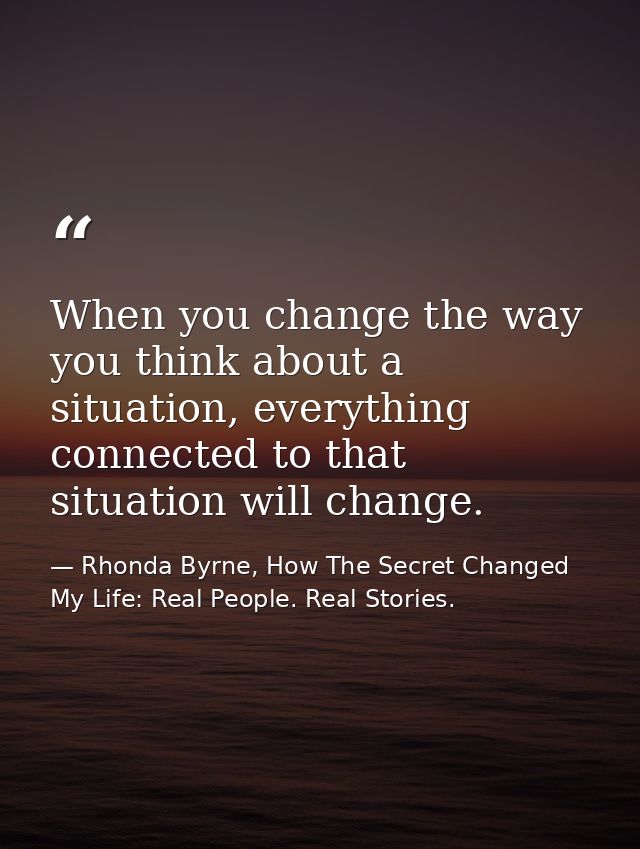 When you change the way you think about a situation, everything connected to that situation will change. — Rhonda Byrne, How The Secret Changed My Life: Real People. Real Stories.