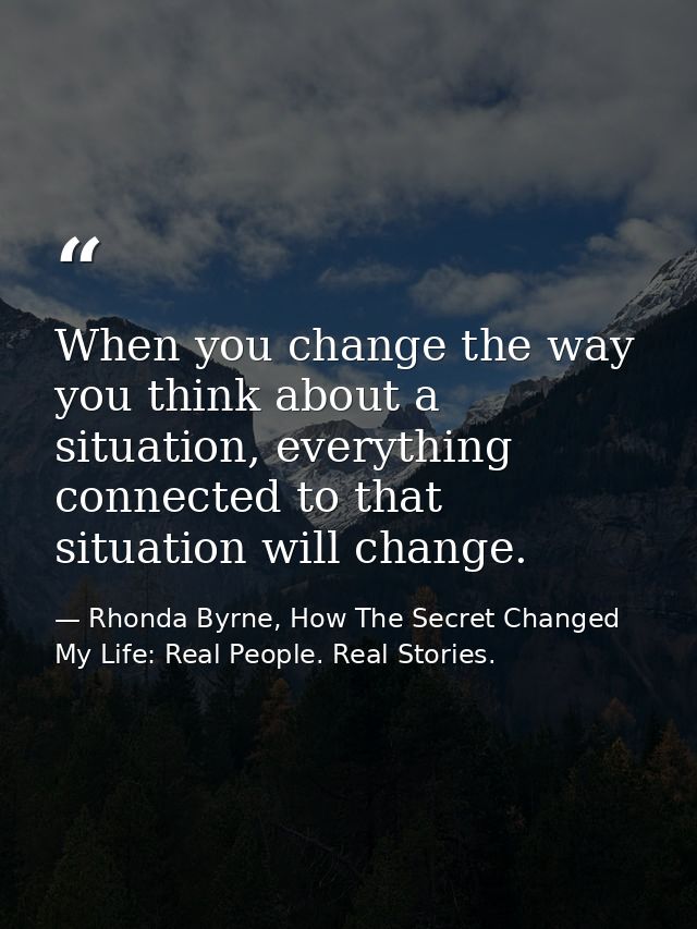 When you change the way you think about a situation, everything connected to that situation will change. — Rhonda Byrne, How The Secret Changed My Life: Real People. Real Stories.