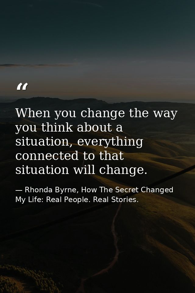 When you change the way you think about a situation, everything connected to that situation will change. — Rhonda Byrne, How The Secret Changed My Life: Real People. Real Stories.
