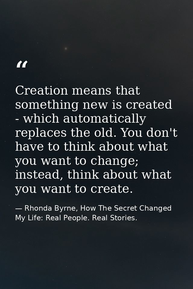 Creation means that something new is created - which automatically replaces the old. You don't have to think about what  — Rhonda Byrne, How The Secret Changed My Life: Real People. Real Stories.