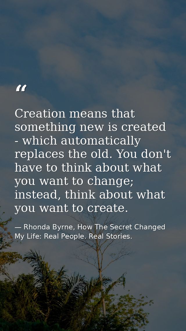 Creation means that something new is created - which automatically replaces the old. You don't have to think about what  — Rhonda Byrne, How The Secret Changed My Life: Real People. Real Stories.