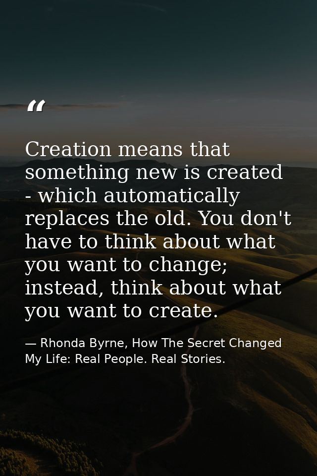 Creation means that something new is created - which automatically replaces the old. You don't have to think about what  — Rhonda Byrne, How The Secret Changed My Life: Real People. Real Stories.