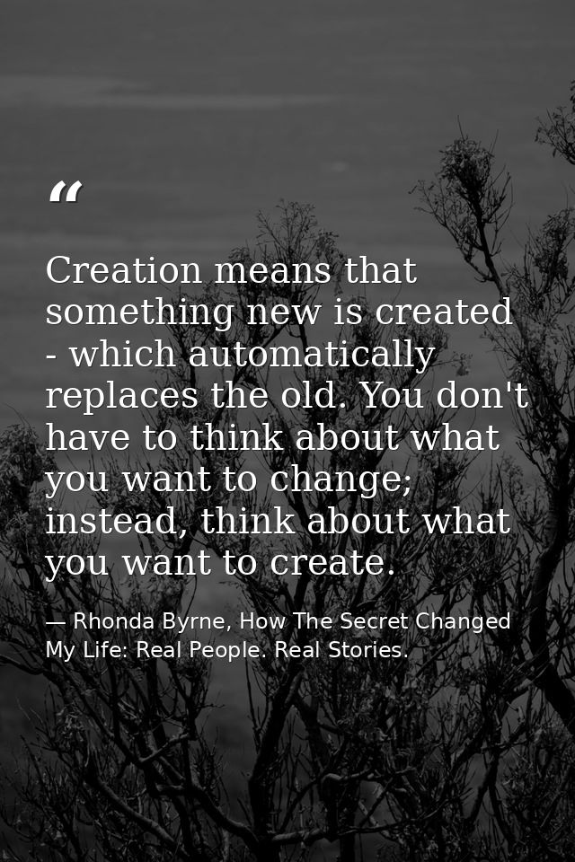 Creation means that something new is created - which automatically replaces the old. You don't have to think about what  — Rhonda Byrne, How The Secret Changed My Life: Real People. Real Stories.