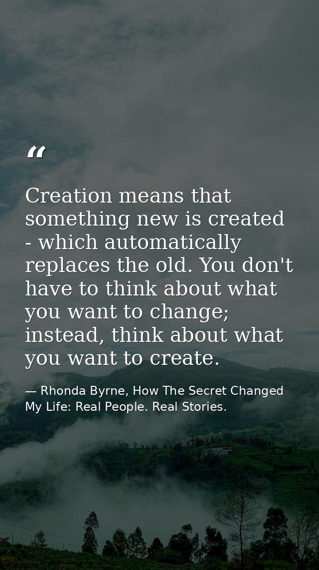 Creation means that something new is created - which automatically replaces the old. You don't have to think about what  — Rhonda Byrne, How The Secret Changed My Life: Real People. Real Stories.