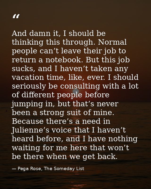 And damn it, I should be thinking this through. Normal people can’t leave their job to return a notebook. But this job s — Pega Rose, The Someday List