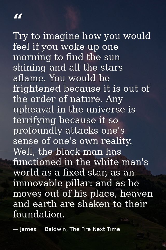 Try to imagine how you would feel if you woke up one morning to find the sun shining and all the stars aflame. You would — James     Baldwin, The Fire Next Time