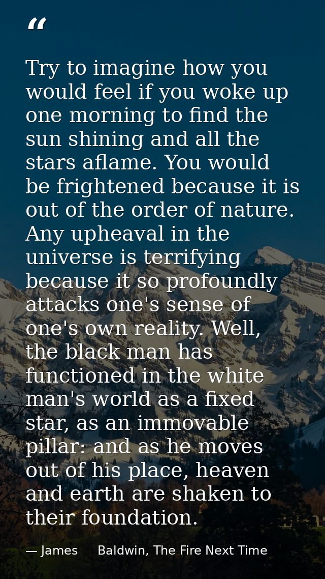 Try to imagine how you would feel if you woke up one morning to find the sun shining and all the stars aflame. You would — James     Baldwin, The Fire Next Time
