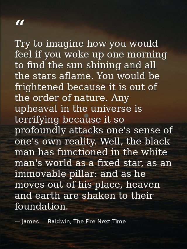Try to imagine how you would feel if you woke up one morning to find the sun shining and all the stars aflame. You would — James     Baldwin, The Fire Next Time
