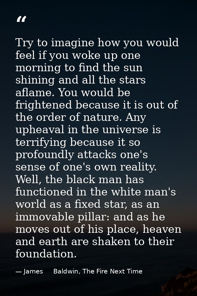 Try to imagine how you would feel if you woke up one morning to find the sun shining and all the stars aflame. You would — James     Baldwin, The Fire Next Time