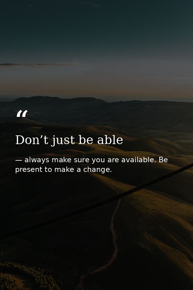 Don’t just be able — always make sure you are available. Be present to make a change.