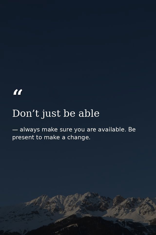 Don’t just be able — always make sure you are available. Be present to make a change.