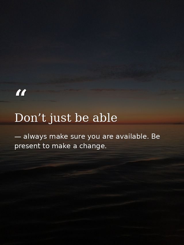Don’t just be able — always make sure you are available. Be present to make a change.