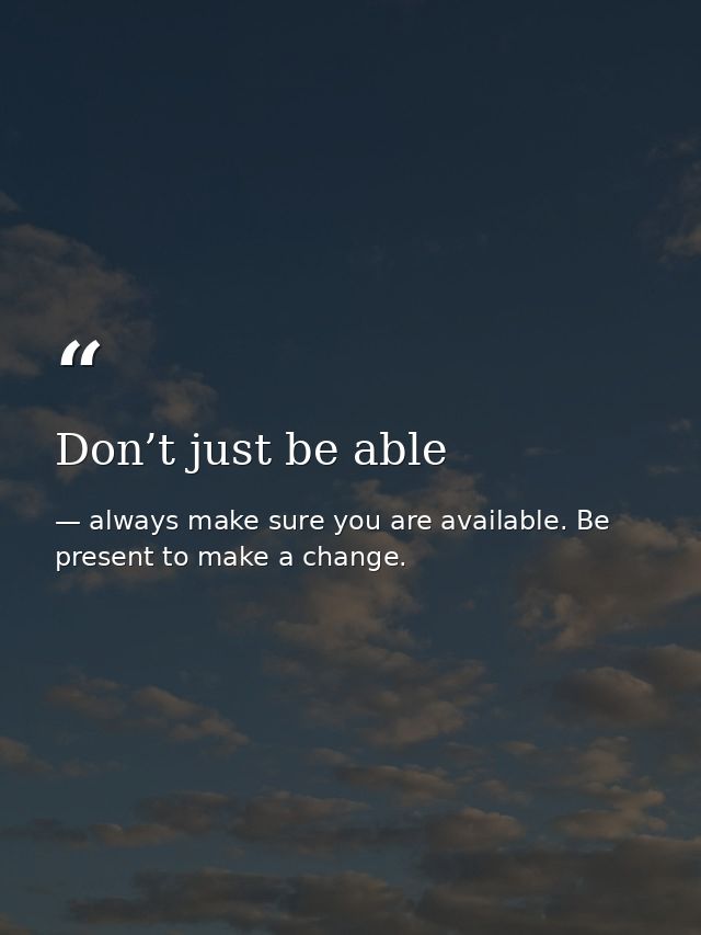Don’t just be able — always make sure you are available. Be present to make a change.