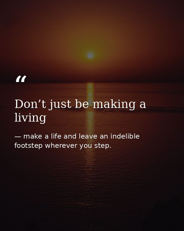 Don’t just be making a living — make a life and leave an indelible footstep wherever you step.