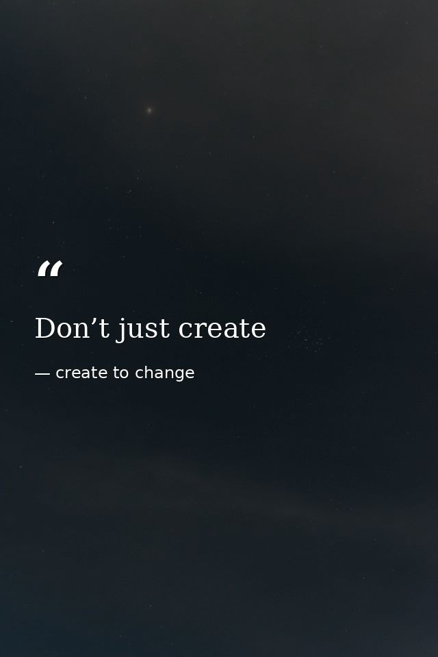 Don’t just create — create to change