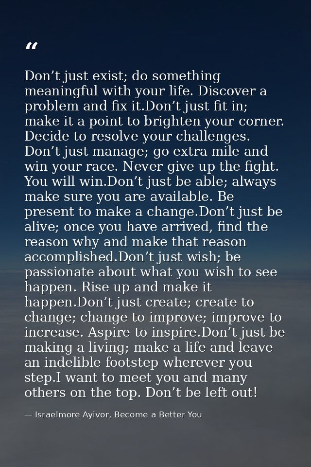 Don’t just exist; do something meaningful with your life. Discover a problem and fix it.Don’t just fit in; make it a poi — Israelmore Ayivor, Become a Better You