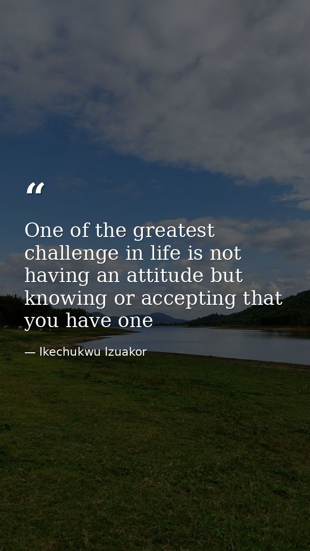 One of the greatest challenge in life is not having an attitude but knowing or accepting that you have one — Ikechukwu Izuakor