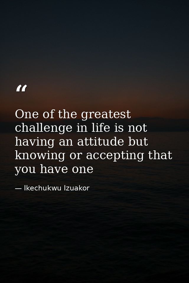 One of the greatest challenge in life is not having an attitude but knowing or accepting that you have one — Ikechukwu Izuakor