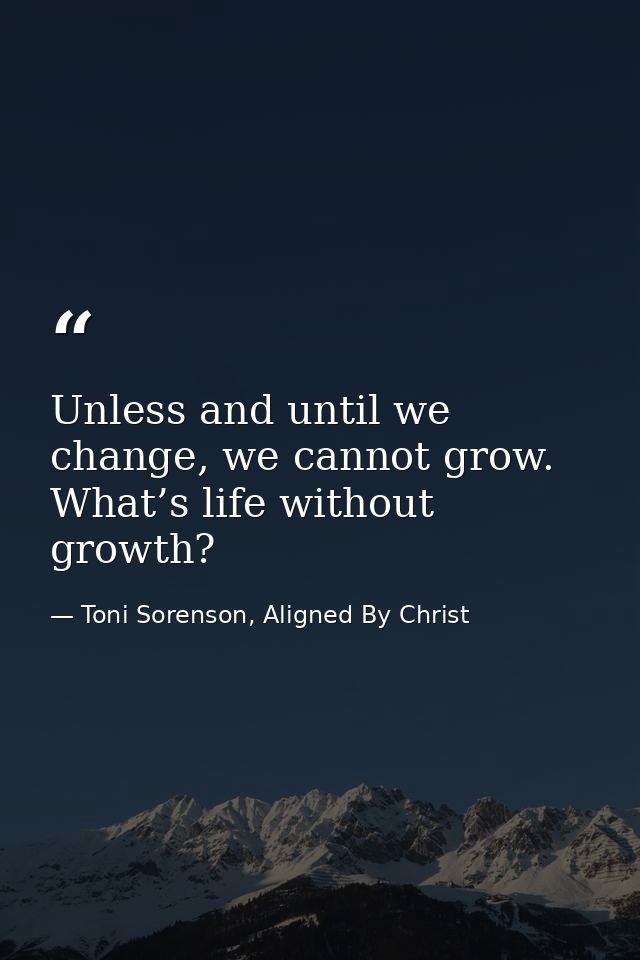Unless and until we change, we cannot grow. What’s life without growth? — Toni Sorenson, Aligned By Christ