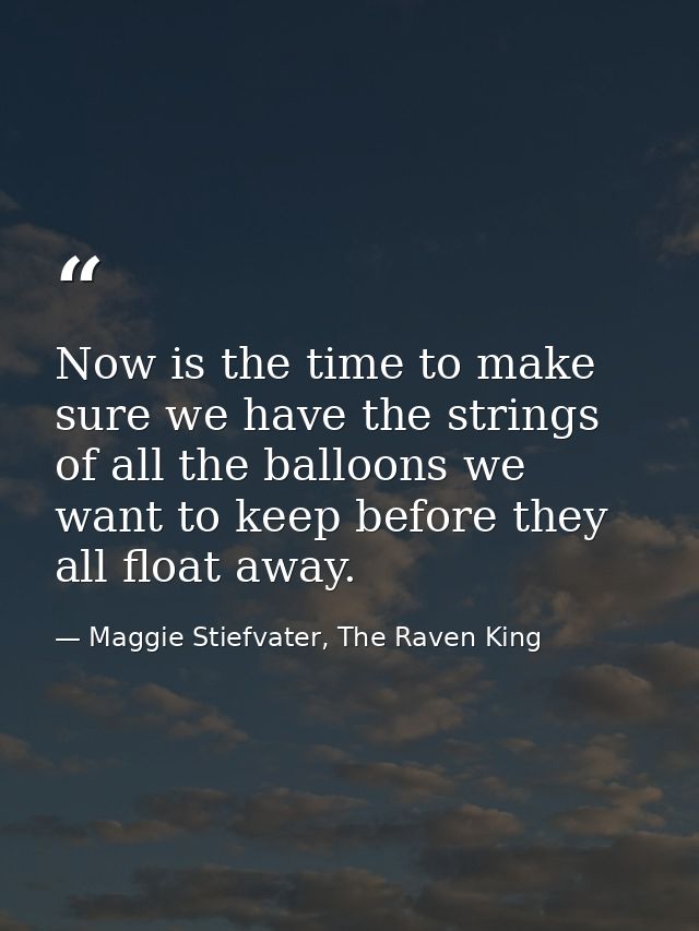 Now is the time to make sure we have the strings of all the balloons we want to keep before they all float away. — Maggie Stiefvater, The Raven King