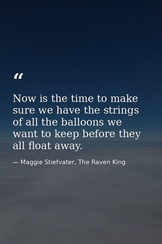 Now is the time to make sure we have the strings of all the balloons we want to keep before they all float away. — Maggie Stiefvater, The Raven King