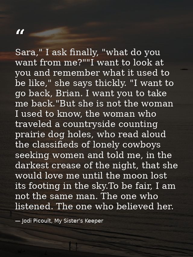 Sara," I ask finally, "what do you want from me?""I want to look at you and remember what it used to be like," she says  — Jodi Picoult, My Sister's Keeper