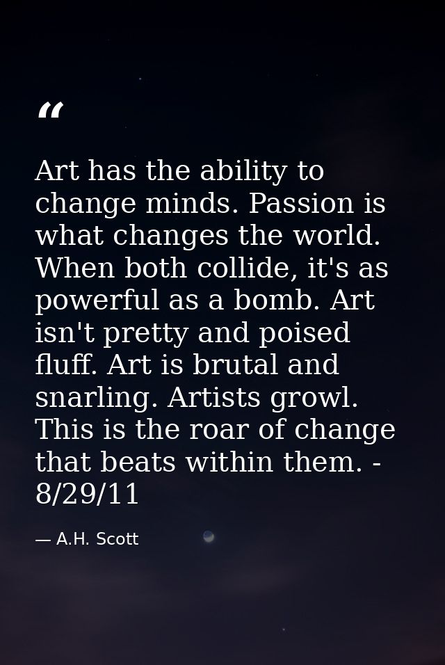 Art has the ability to change minds. Passion is what changes the world. When both collide, it's as powerful as a bomb. A — A.H. Scott