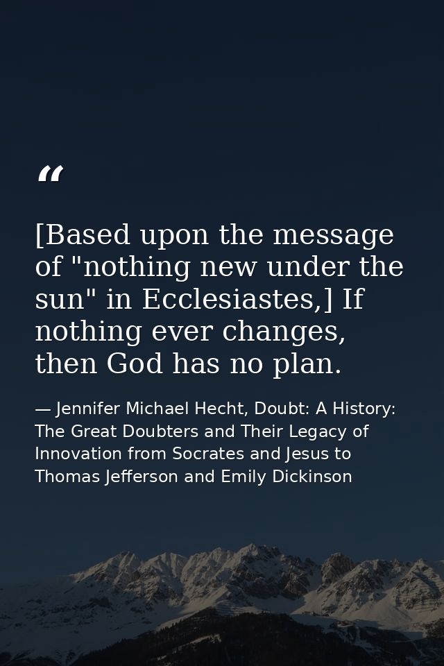 [Based upon the message of "nothing new under the sun" in Ecclesiastes,] If nothing ever changes, then God has no plan. — Jennifer Michael Hecht, Doubt: A History: The Great Doubters and Their Legacy of Innovation from Socrates and Jesus to Thomas Jefferson and Emily Dickinson