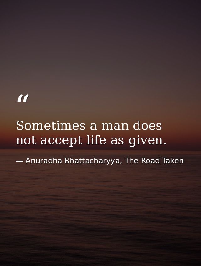 Sometimes a man does not accept life as given. — Anuradha Bhattacharyya, The Road Taken
