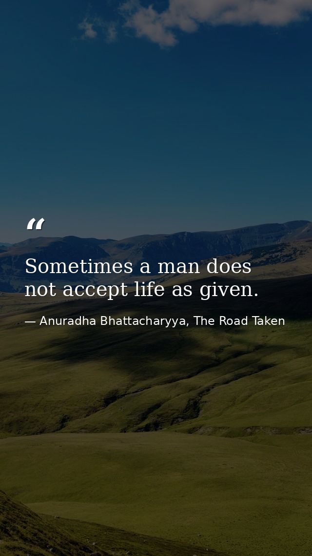 Sometimes a man does not accept life as given. — Anuradha Bhattacharyya, The Road Taken
