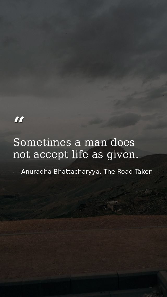 Sometimes a man does not accept life as given. — Anuradha Bhattacharyya, The Road Taken