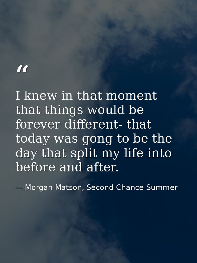 I knew in that moment that things would be forever different- that today was gong to be the day that split my life into  — Morgan Matson, Second Chance Summer
