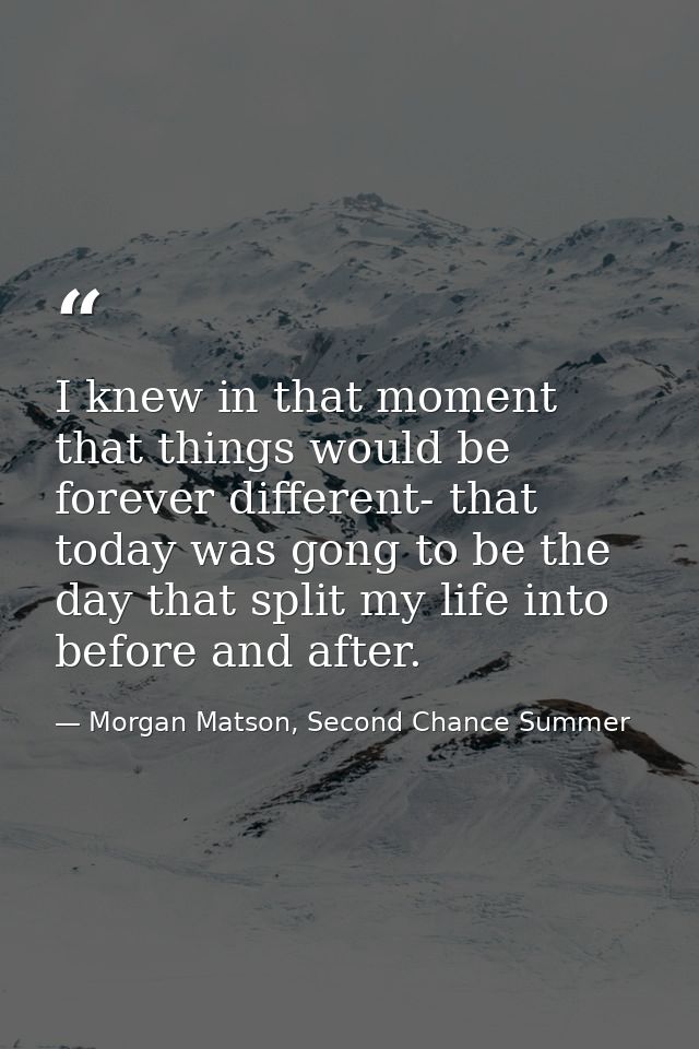 I knew in that moment that things would be forever different- that today was gong to be the day that split my life into  — Morgan Matson, Second Chance Summer