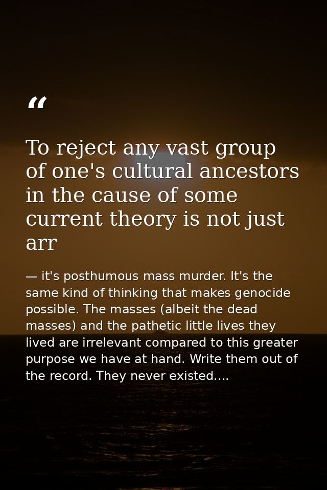 To reject any vast group of one's cultural ancestors in the cause of some current theory is not just arr — it's posthumous mass murder. It's the same kind of thinking that makes genocide possible. The masses (albeit the dead masses) and the pathetic little lives they lived are irrelevant compared to this greater purpose we have at hand. Write them out of the record. They never existed....