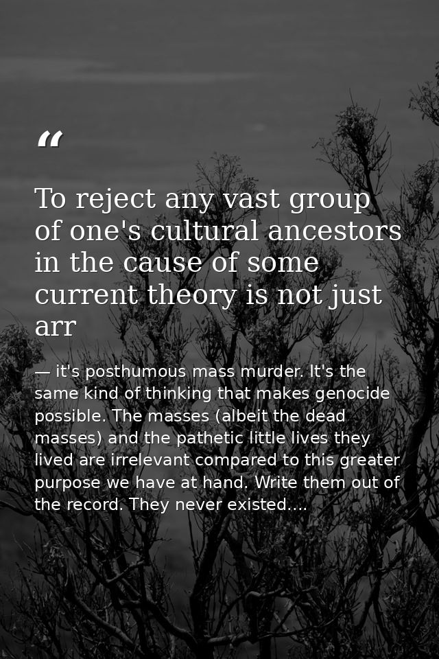 To reject any vast group of one's cultural ancestors in the cause of some current theory is not just arr — it's posthumous mass murder. It's the same kind of thinking that makes genocide possible. The masses (albeit the dead masses) and the pathetic little lives they lived are irrelevant compared to this greater purpose we have at hand. Write them out of the record. They never existed....