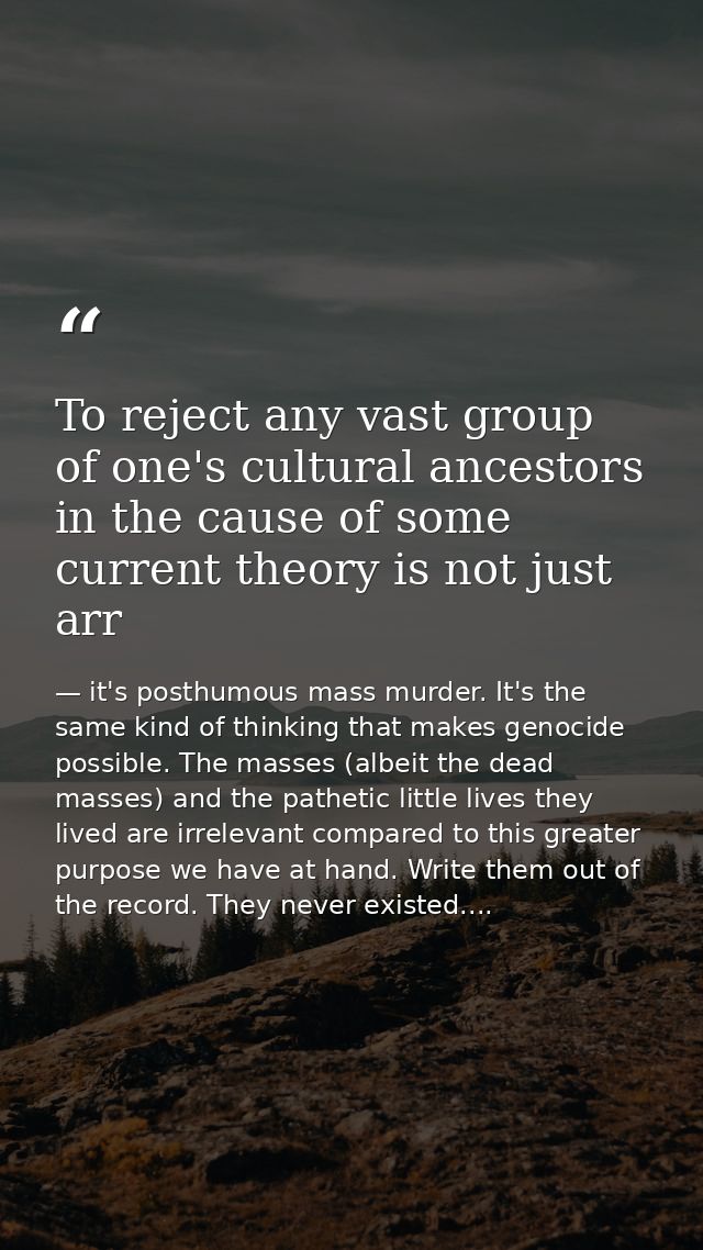 To reject any vast group of one's cultural ancestors in the cause of some current theory is not just arr — it's posthumous mass murder. It's the same kind of thinking that makes genocide possible. The masses (albeit the dead masses) and the pathetic little lives they lived are irrelevant compared to this greater purpose we have at hand. Write them out of the record. They never existed....