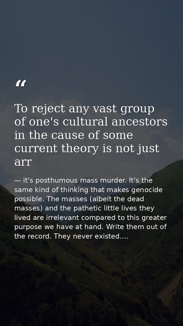 To reject any vast group of one's cultural ancestors in the cause of some current theory is not just arr — it's posthumous mass murder. It's the same kind of thinking that makes genocide possible. The masses (albeit the dead masses) and the pathetic little lives they lived are irrelevant compared to this greater purpose we have at hand. Write them out of the record. They never existed....