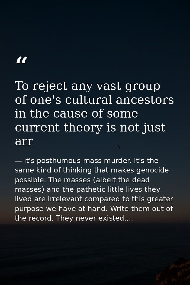 To reject any vast group of one's cultural ancestors in the cause of some current theory is not just arr — it's posthumous mass murder. It's the same kind of thinking that makes genocide possible. The masses (albeit the dead masses) and the pathetic little lives they lived are irrelevant compared to this greater purpose we have at hand. Write them out of the record. They never existed....
