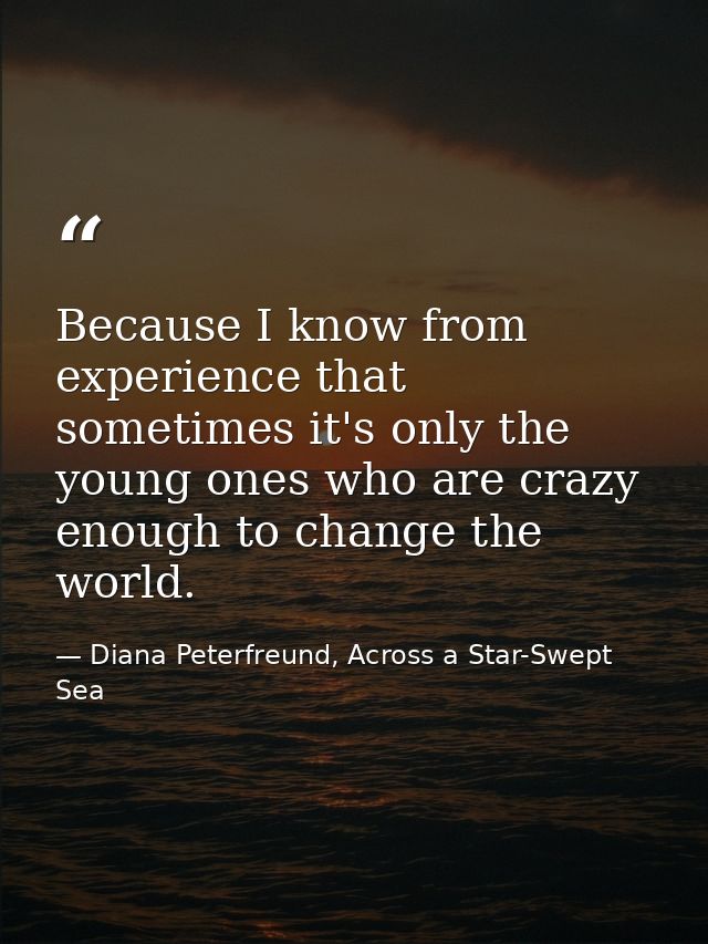 Because I know from experience that sometimes it's only the young ones who are crazy enough to change the world. — Diana Peterfreund, Across a Star-Swept Sea