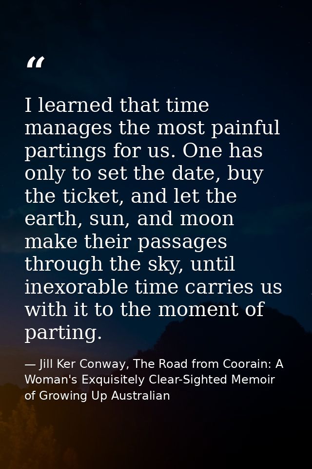 I learned that time manages the most painful partings for us. One has only to set the date, buy the ticket, and let the  — Jill Ker Conway, The Road from Coorain: A Woman's Exquisitely Clear-Sighted Memoir of Growing Up Australian