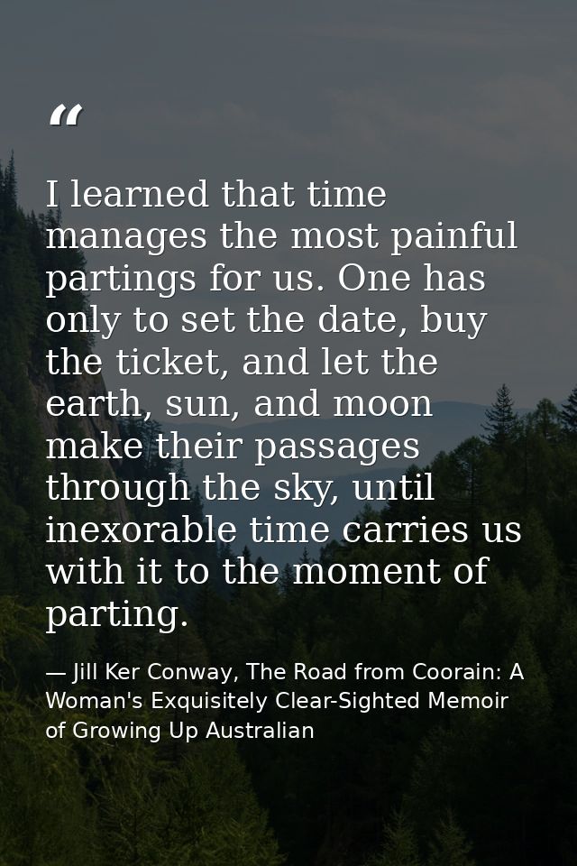 I learned that time manages the most painful partings for us. One has only to set the date, buy the ticket, and let the  — Jill Ker Conway, The Road from Coorain: A Woman's Exquisitely Clear-Sighted Memoir of Growing Up Australian