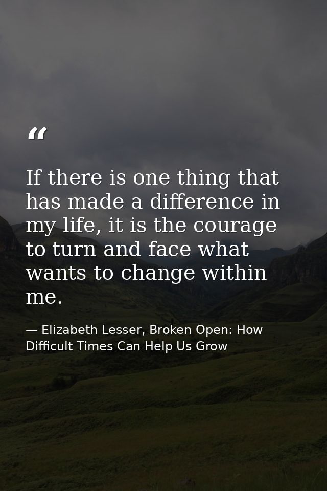 If there is one thing that has made a difference in my life, it is the courage to turn and face what wants to change wit — Elizabeth Lesser, Broken Open: How Difficult Times Can Help Us Grow