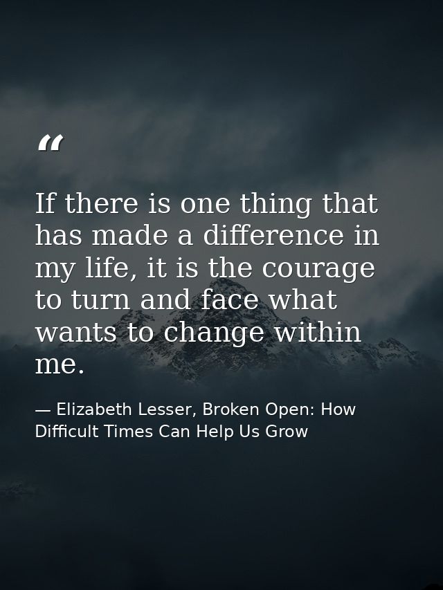 If there is one thing that has made a difference in my life, it is the courage to turn and face what wants to change wit — Elizabeth Lesser, Broken Open: How Difficult Times Can Help Us Grow