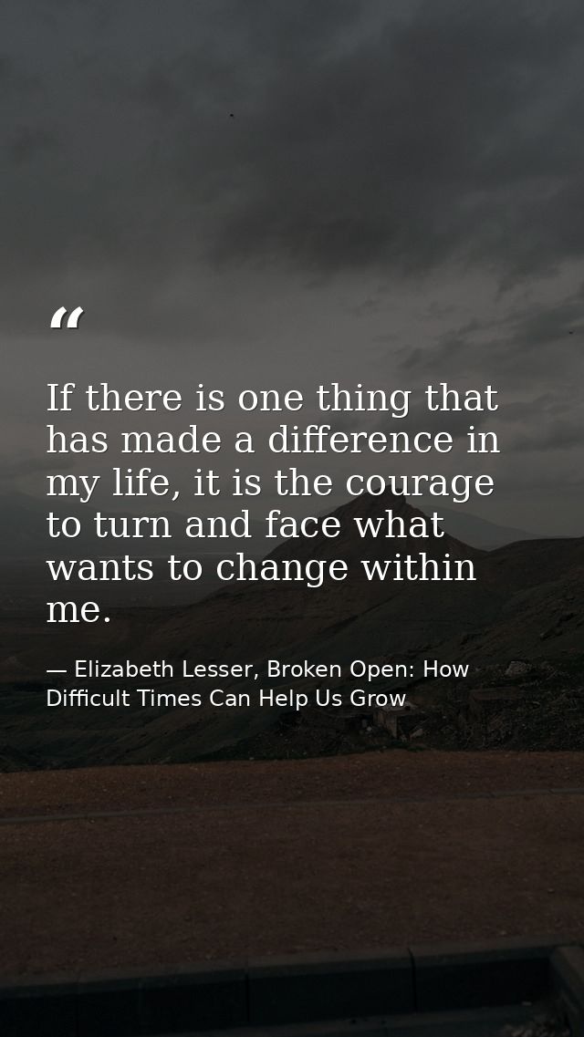 If there is one thing that has made a difference in my life, it is the courage to turn and face what wants to change wit — Elizabeth Lesser, Broken Open: How Difficult Times Can Help Us Grow