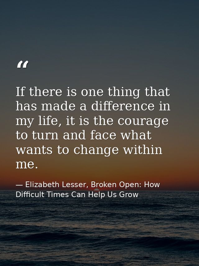 If there is one thing that has made a difference in my life, it is the courage to turn and face what wants to change wit — Elizabeth Lesser, Broken Open: How Difficult Times Can Help Us Grow