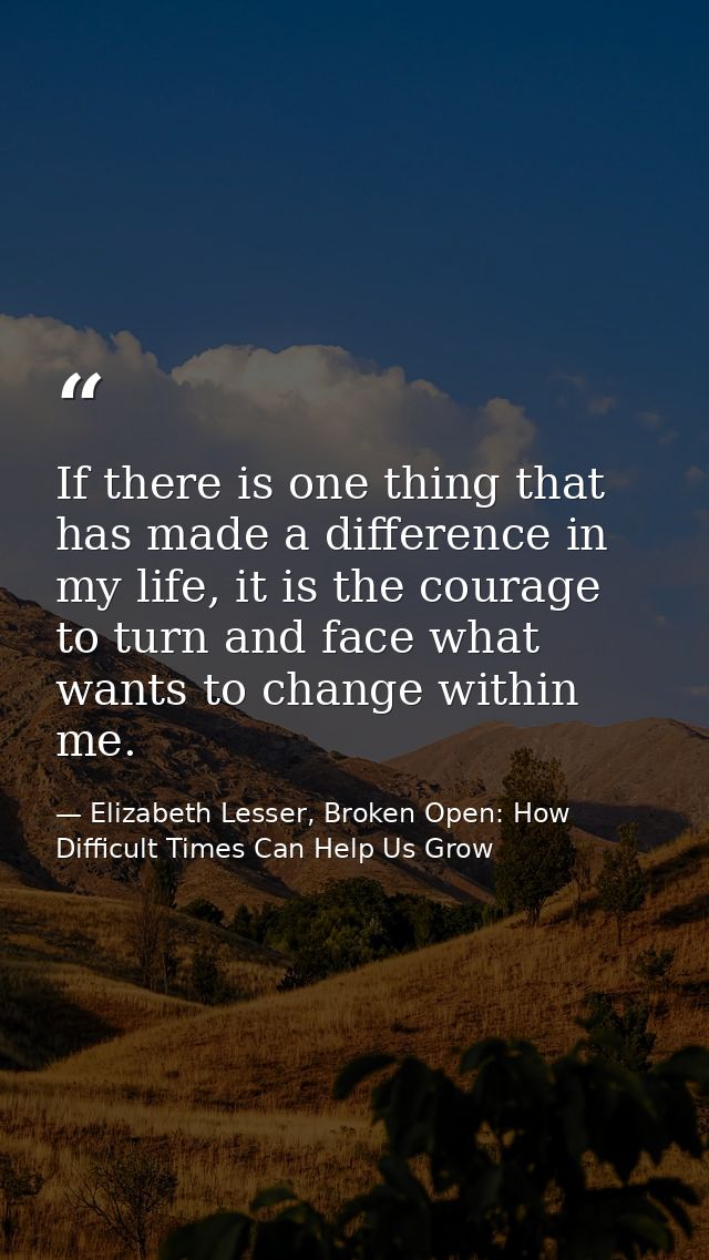If there is one thing that has made a difference in my life, it is the courage to turn and face what wants to change wit — Elizabeth Lesser, Broken Open: How Difficult Times Can Help Us Grow