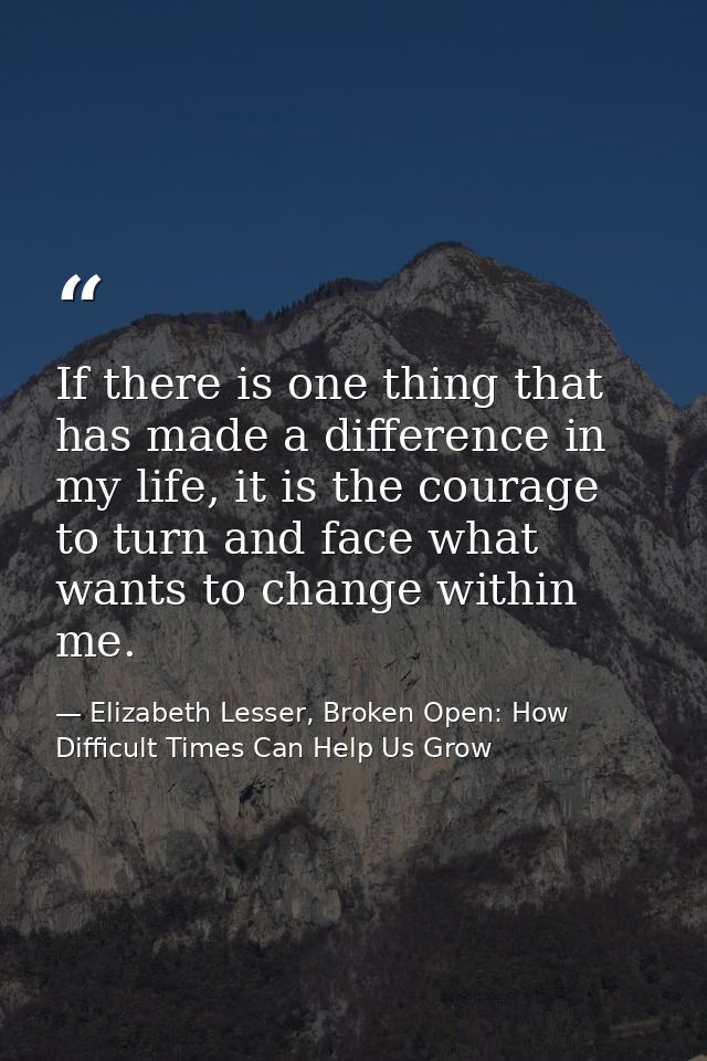If there is one thing that has made a difference in my life, it is the courage to turn and face what wants to change wit — Elizabeth Lesser, Broken Open: How Difficult Times Can Help Us Grow