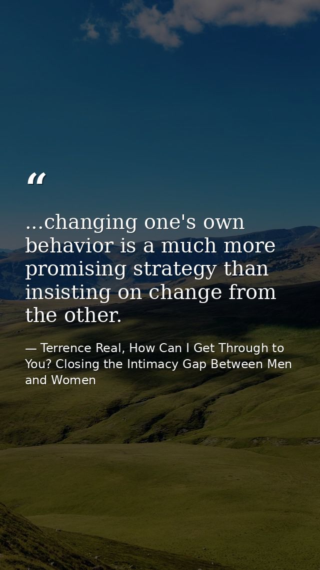 ...changing one's own behavior is a much more promising strategy than insisting on change from the other. — Terrence Real, How Can I Get Through to You? Closing the Intimacy Gap Between Men and Women